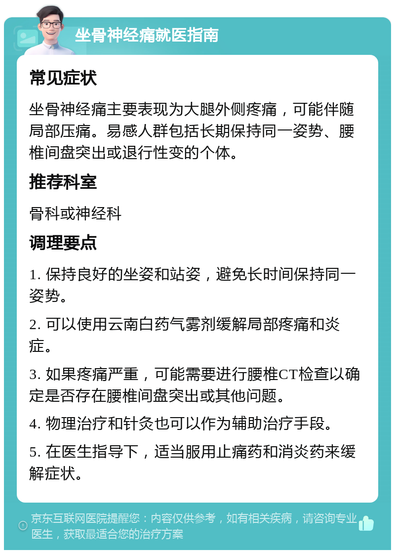 坐骨神经痛就医指南 常见症状 坐骨神经痛主要表现为大腿外侧疼痛，可能伴随局部压痛。易感人群包括长期保持同一姿势、腰椎间盘突出或退行性变的个体。 推荐科室 骨科或神经科 调理要点 1. 保持良好的坐姿和站姿，避免长时间保持同一姿势。 2. 可以使用云南白药气雾剂缓解局部疼痛和炎症。 3. 如果疼痛严重，可能需要进行腰椎CT检查以确定是否存在腰椎间盘突出或其他问题。 4. 物理治疗和针灸也可以作为辅助治疗手段。 5. 在医生指导下，适当服用止痛药和消炎药来缓解症状。