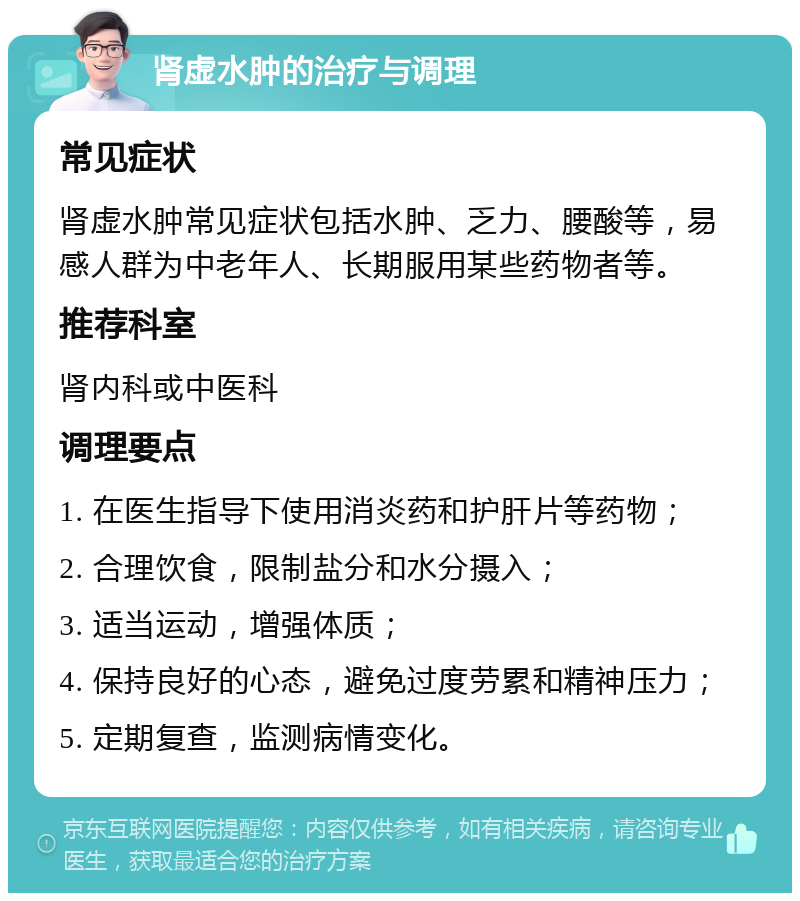 肾虚水肿的治疗与调理 常见症状 肾虚水肿常见症状包括水肿、乏力、腰酸等，易感人群为中老年人、长期服用某些药物者等。 推荐科室 肾内科或中医科 调理要点 1. 在医生指导下使用消炎药和护肝片等药物； 2. 合理饮食，限制盐分和水分摄入； 3. 适当运动，增强体质； 4. 保持良好的心态，避免过度劳累和精神压力； 5. 定期复查，监测病情变化。