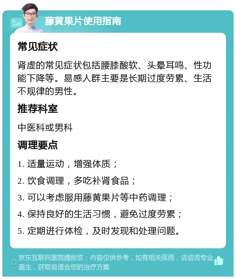 藤黄果片使用指南 常见症状 肾虚的常见症状包括腰膝酸软、头晕耳鸣、性功能下降等。易感人群主要是长期过度劳累、生活不规律的男性。 推荐科室 中医科或男科 调理要点 1. 适量运动，增强体质； 2. 饮食调理，多吃补肾食品； 3. 可以考虑服用藤黄果片等中药调理； 4. 保持良好的生活习惯，避免过度劳累； 5. 定期进行体检，及时发现和处理问题。