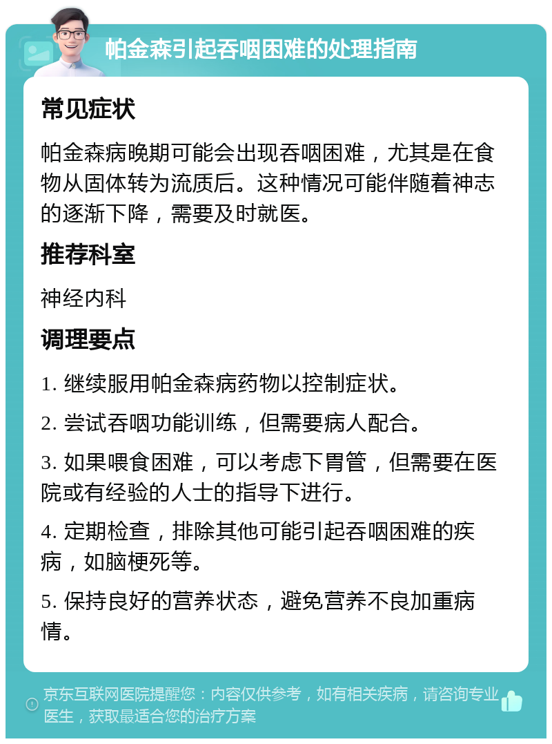 帕金森引起吞咽困难的处理指南 常见症状 帕金森病晚期可能会出现吞咽困难，尤其是在食物从固体转为流质后。这种情况可能伴随着神志的逐渐下降，需要及时就医。 推荐科室 神经内科 调理要点 1. 继续服用帕金森病药物以控制症状。 2. 尝试吞咽功能训练，但需要病人配合。 3. 如果喂食困难，可以考虑下胃管，但需要在医院或有经验的人士的指导下进行。 4. 定期检查，排除其他可能引起吞咽困难的疾病，如脑梗死等。 5. 保持良好的营养状态，避免营养不良加重病情。