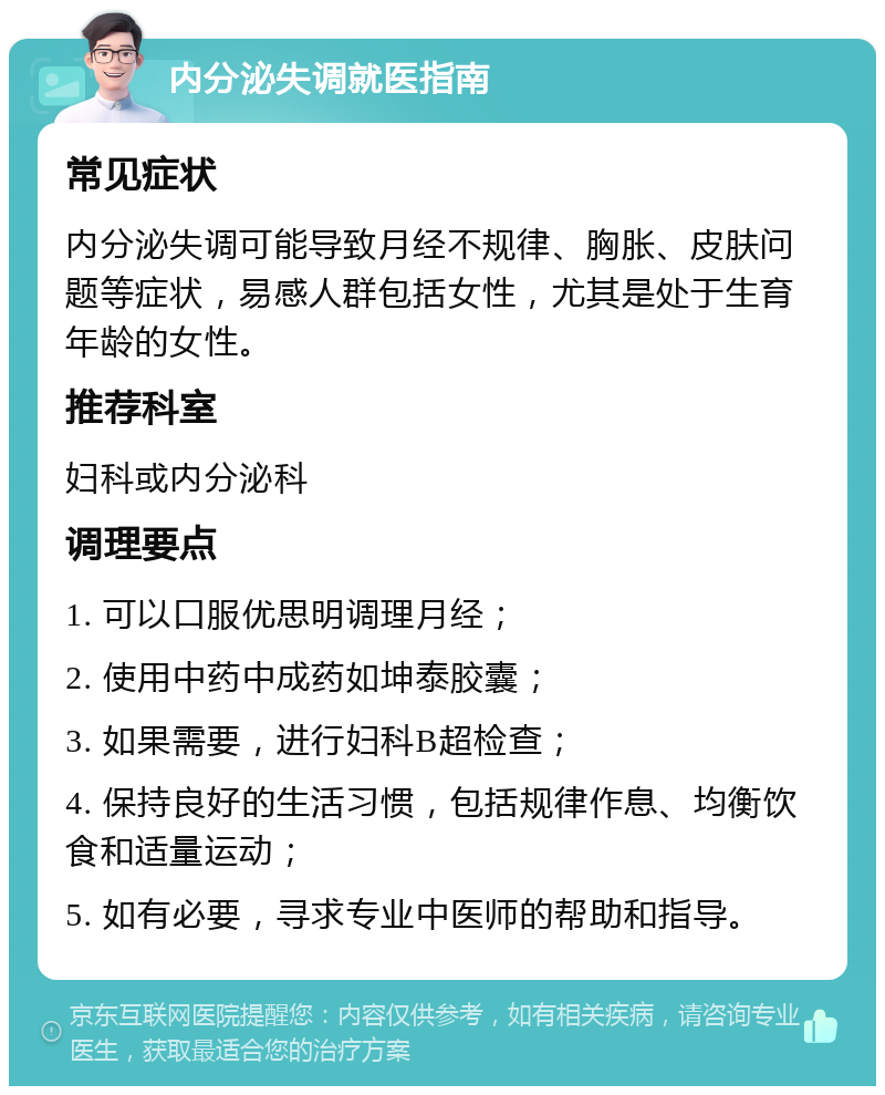 内分泌失调就医指南 常见症状 内分泌失调可能导致月经不规律、胸胀、皮肤问题等症状，易感人群包括女性，尤其是处于生育年龄的女性。 推荐科室 妇科或内分泌科 调理要点 1. 可以口服优思明调理月经； 2. 使用中药中成药如坤泰胶囊； 3. 如果需要，进行妇科B超检查； 4. 保持良好的生活习惯，包括规律作息、均衡饮食和适量运动； 5. 如有必要，寻求专业中医师的帮助和指导。