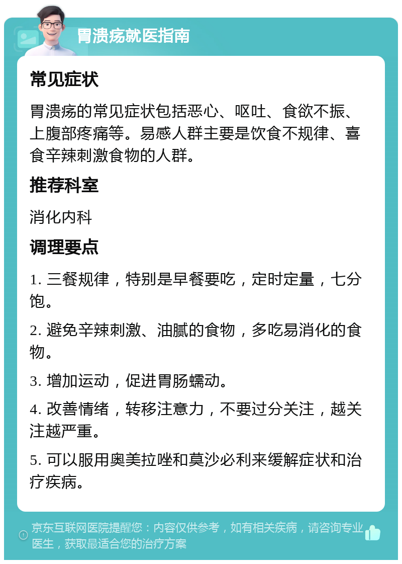 胃溃疡就医指南 常见症状 胃溃疡的常见症状包括恶心、呕吐、食欲不振、上腹部疼痛等。易感人群主要是饮食不规律、喜食辛辣刺激食物的人群。 推荐科室 消化内科 调理要点 1. 三餐规律，特别是早餐要吃，定时定量，七分饱。 2. 避免辛辣刺激、油腻的食物，多吃易消化的食物。 3. 增加运动，促进胃肠蠕动。 4. 改善情绪，转移注意力，不要过分关注，越关注越严重。 5. 可以服用奥美拉唑和莫沙必利来缓解症状和治疗疾病。