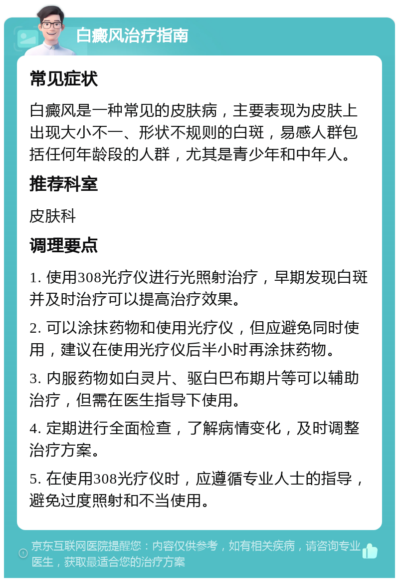 白癜风治疗指南 常见症状 白癜风是一种常见的皮肤病，主要表现为皮肤上出现大小不一、形状不规则的白斑，易感人群包括任何年龄段的人群，尤其是青少年和中年人。 推荐科室 皮肤科 调理要点 1. 使用308光疗仪进行光照射治疗，早期发现白斑并及时治疗可以提高治疗效果。 2. 可以涂抹药物和使用光疗仪，但应避免同时使用，建议在使用光疗仪后半小时再涂抹药物。 3. 内服药物如白灵片、驱白巴布期片等可以辅助治疗，但需在医生指导下使用。 4. 定期进行全面检查，了解病情变化，及时调整治疗方案。 5. 在使用308光疗仪时，应遵循专业人士的指导，避免过度照射和不当使用。