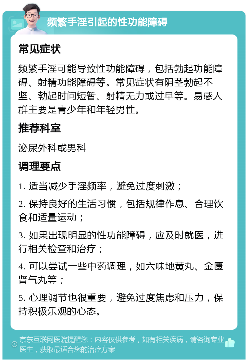 频繁手淫引起的性功能障碍 常见症状 频繁手淫可能导致性功能障碍，包括勃起功能障碍、射精功能障碍等。常见症状有阴茎勃起不坚、勃起时间短暂、射精无力或过早等。易感人群主要是青少年和年轻男性。 推荐科室 泌尿外科或男科 调理要点 1. 适当减少手淫频率，避免过度刺激； 2. 保持良好的生活习惯，包括规律作息、合理饮食和适量运动； 3. 如果出现明显的性功能障碍，应及时就医，进行相关检查和治疗； 4. 可以尝试一些中药调理，如六味地黄丸、金匮肾气丸等； 5. 心理调节也很重要，避免过度焦虑和压力，保持积极乐观的心态。