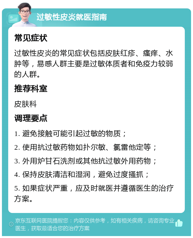 过敏性皮炎就医指南 常见症状 过敏性皮炎的常见症状包括皮肤红疹、瘙痒、水肿等，易感人群主要是过敏体质者和免疫力较弱的人群。 推荐科室 皮肤科 调理要点 1. 避免接触可能引起过敏的物质； 2. 使用抗过敏药物如扑尔敏、氯雷他定等； 3. 外用炉甘石洗剂或其他抗过敏外用药物； 4. 保持皮肤清洁和湿润，避免过度搔抓； 5. 如果症状严重，应及时就医并遵循医生的治疗方案。