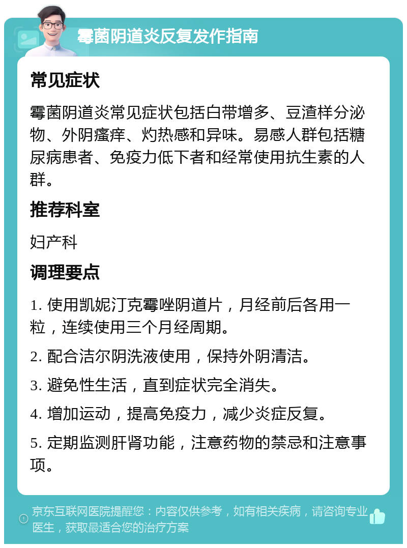 霉菌阴道炎反复发作指南 常见症状 霉菌阴道炎常见症状包括白带增多、豆渣样分泌物、外阴瘙痒、灼热感和异味。易感人群包括糖尿病患者、免疫力低下者和经常使用抗生素的人群。 推荐科室 妇产科 调理要点 1. 使用凯妮汀克霉唑阴道片，月经前后各用一粒，连续使用三个月经周期。 2. 配合洁尔阴洗液使用，保持外阴清洁。 3. 避免性生活，直到症状完全消失。 4. 增加运动，提高免疫力，减少炎症反复。 5. 定期监测肝肾功能，注意药物的禁忌和注意事项。