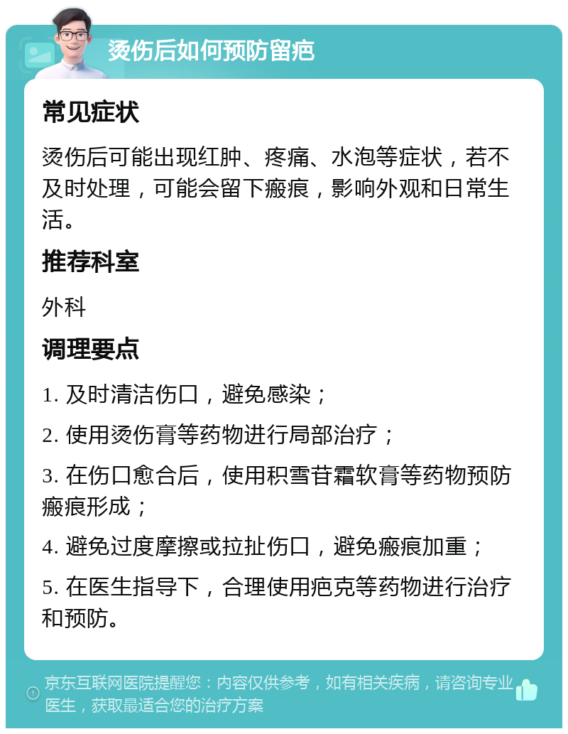 烫伤后如何预防留疤 常见症状 烫伤后可能出现红肿、疼痛、水泡等症状，若不及时处理，可能会留下瘢痕，影响外观和日常生活。 推荐科室 外科 调理要点 1. 及时清洁伤口，避免感染； 2. 使用烫伤膏等药物进行局部治疗； 3. 在伤口愈合后，使用积雪苷霜软膏等药物预防瘢痕形成； 4. 避免过度摩擦或拉扯伤口，避免瘢痕加重； 5. 在医生指导下，合理使用疤克等药物进行治疗和预防。