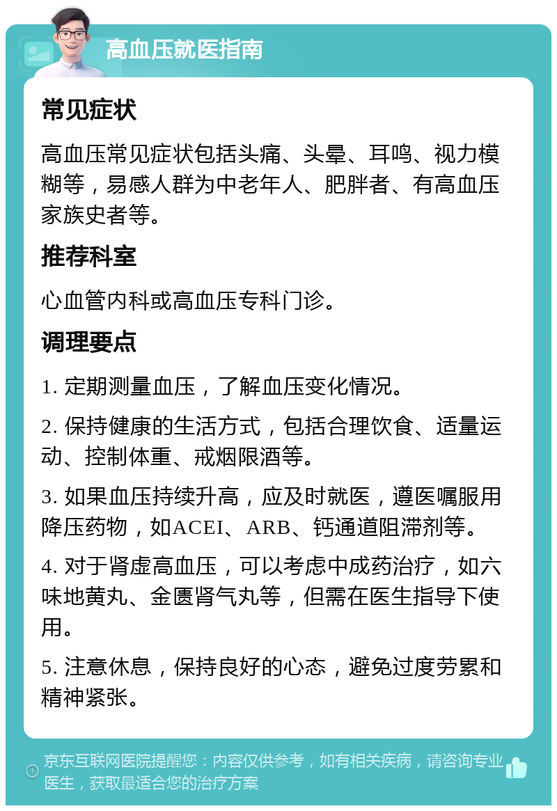 高血压就医指南 常见症状 高血压常见症状包括头痛、头晕、耳鸣、视力模糊等，易感人群为中老年人、肥胖者、有高血压家族史者等。 推荐科室 心血管内科或高血压专科门诊。 调理要点 1. 定期测量血压，了解血压变化情况。 2. 保持健康的生活方式，包括合理饮食、适量运动、控制体重、戒烟限酒等。 3. 如果血压持续升高，应及时就医，遵医嘱服用降压药物，如ACEI、ARB、钙通道阻滞剂等。 4. 对于肾虚高血压，可以考虑中成药治疗，如六味地黄丸、金匮肾气丸等，但需在医生指导下使用。 5. 注意休息，保持良好的心态，避免过度劳累和精神紧张。