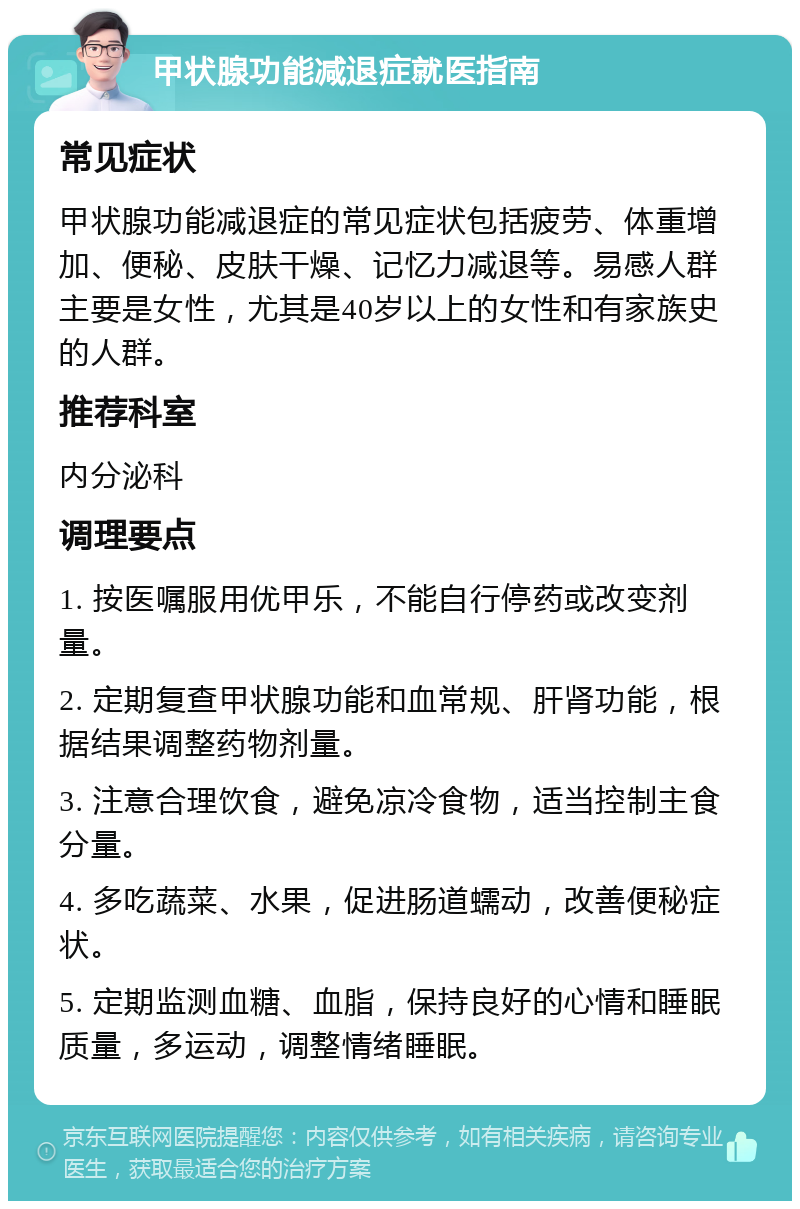 甲状腺功能减退症就医指南 常见症状 甲状腺功能减退症的常见症状包括疲劳、体重增加、便秘、皮肤干燥、记忆力减退等。易感人群主要是女性，尤其是40岁以上的女性和有家族史的人群。 推荐科室 内分泌科 调理要点 1. 按医嘱服用优甲乐，不能自行停药或改变剂量。 2. 定期复查甲状腺功能和血常规、肝肾功能，根据结果调整药物剂量。 3. 注意合理饮食，避免凉冷食物，适当控制主食分量。 4. 多吃蔬菜、水果，促进肠道蠕动，改善便秘症状。 5. 定期监测血糖、血脂，保持良好的心情和睡眠质量，多运动，调整情绪睡眠。