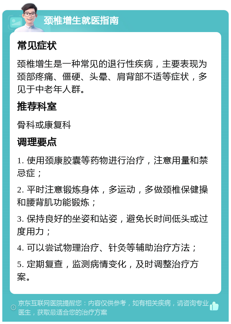 颈椎增生就医指南 常见症状 颈椎增生是一种常见的退行性疾病，主要表现为颈部疼痛、僵硬、头晕、肩背部不适等症状，多见于中老年人群。 推荐科室 骨科或康复科 调理要点 1. 使用颈康胶囊等药物进行治疗，注意用量和禁忌症； 2. 平时注意锻炼身体，多运动，多做颈椎保健操和腰背肌功能锻炼； 3. 保持良好的坐姿和站姿，避免长时间低头或过度用力； 4. 可以尝试物理治疗、针灸等辅助治疗方法； 5. 定期复查，监测病情变化，及时调整治疗方案。