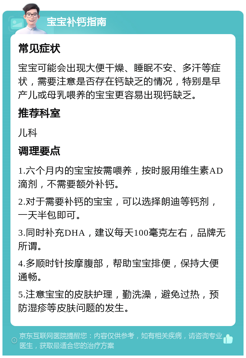 宝宝补钙指南 常见症状 宝宝可能会出现大便干燥、睡眠不安、多汗等症状，需要注意是否存在钙缺乏的情况，特别是早产儿或母乳喂养的宝宝更容易出现钙缺乏。 推荐科室 儿科 调理要点 1.六个月内的宝宝按需喂养，按时服用维生素AD滴剂，不需要额外补钙。 2.对于需要补钙的宝宝，可以选择朗迪等钙剂，一天半包即可。 3.同时补充DHA，建议每天100毫克左右，品牌无所谓。 4.多顺时针按摩腹部，帮助宝宝排便，保持大便通畅。 5.注意宝宝的皮肤护理，勤洗澡，避免过热，预防湿疹等皮肤问题的发生。