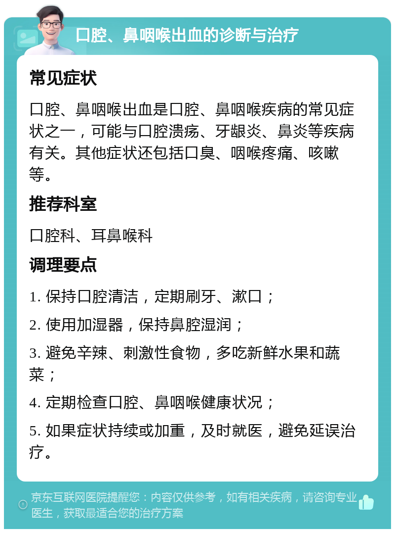 口腔、鼻咽喉出血的诊断与治疗 常见症状 口腔、鼻咽喉出血是口腔、鼻咽喉疾病的常见症状之一，可能与口腔溃疡、牙龈炎、鼻炎等疾病有关。其他症状还包括口臭、咽喉疼痛、咳嗽等。 推荐科室 口腔科、耳鼻喉科 调理要点 1. 保持口腔清洁，定期刷牙、漱口； 2. 使用加湿器，保持鼻腔湿润； 3. 避免辛辣、刺激性食物，多吃新鲜水果和蔬菜； 4. 定期检查口腔、鼻咽喉健康状况； 5. 如果症状持续或加重，及时就医，避免延误治疗。