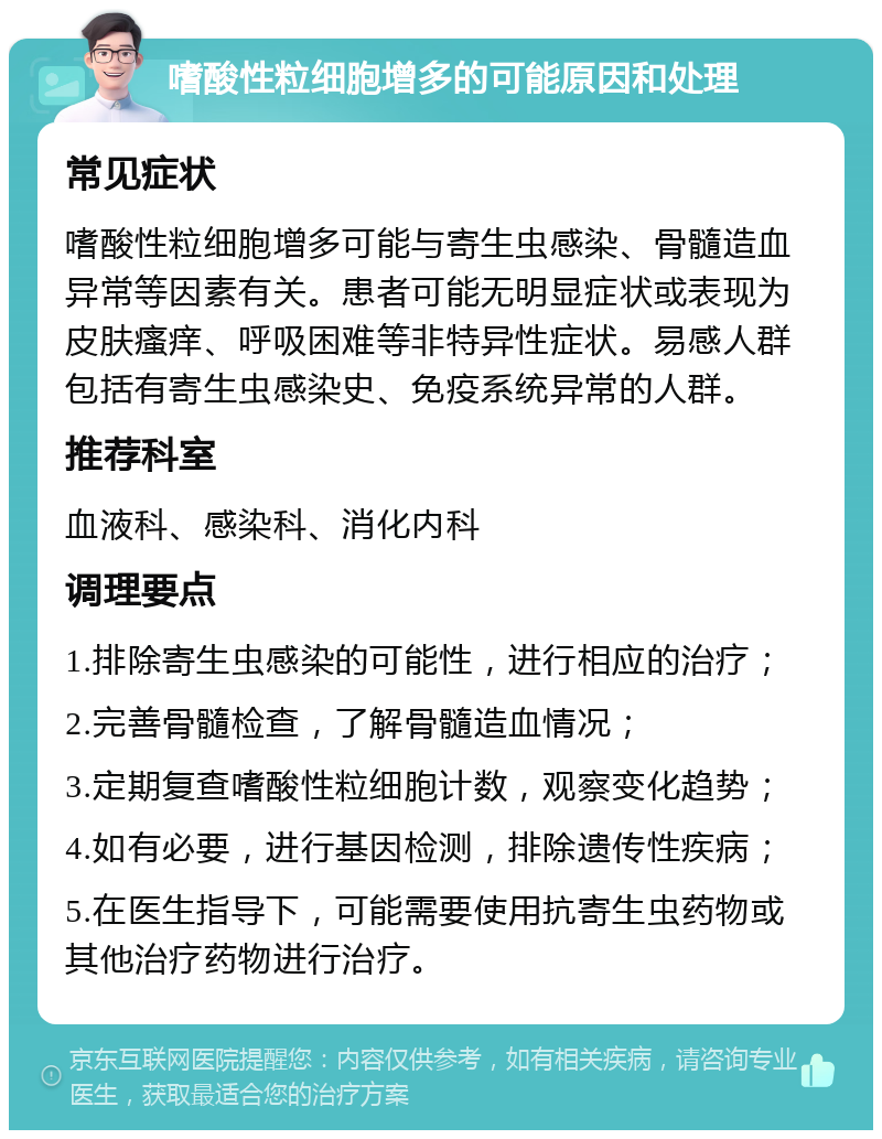 嗜酸性粒细胞增多的可能原因和处理 常见症状 嗜酸性粒细胞增多可能与寄生虫感染、骨髓造血异常等因素有关。患者可能无明显症状或表现为皮肤瘙痒、呼吸困难等非特异性症状。易感人群包括有寄生虫感染史、免疫系统异常的人群。 推荐科室 血液科、感染科、消化内科 调理要点 1.排除寄生虫感染的可能性，进行相应的治疗； 2.完善骨髓检查，了解骨髓造血情况； 3.定期复查嗜酸性粒细胞计数，观察变化趋势； 4.如有必要，进行基因检测，排除遗传性疾病； 5.在医生指导下，可能需要使用抗寄生虫药物或其他治疗药物进行治疗。