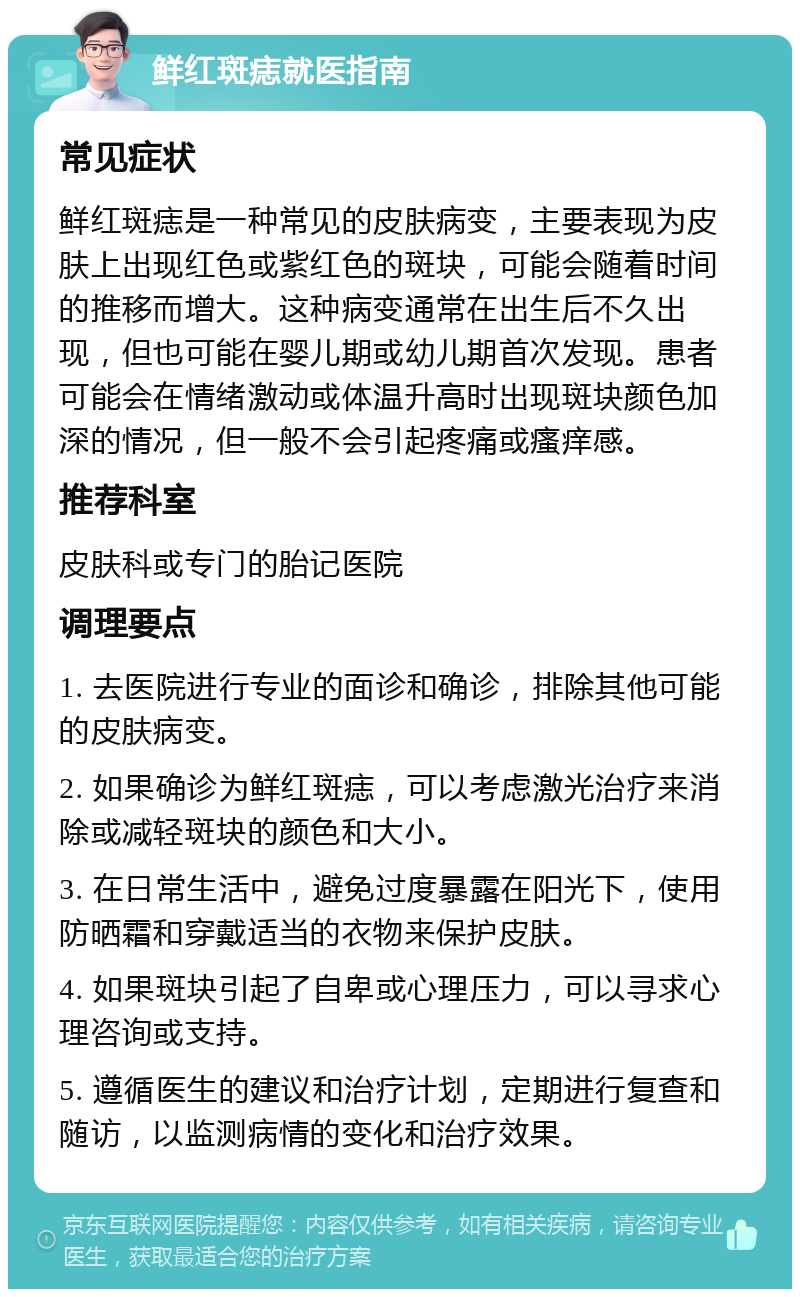 鲜红斑痣就医指南 常见症状 鲜红斑痣是一种常见的皮肤病变，主要表现为皮肤上出现红色或紫红色的斑块，可能会随着时间的推移而增大。这种病变通常在出生后不久出现，但也可能在婴儿期或幼儿期首次发现。患者可能会在情绪激动或体温升高时出现斑块颜色加深的情况，但一般不会引起疼痛或瘙痒感。 推荐科室 皮肤科或专门的胎记医院 调理要点 1. 去医院进行专业的面诊和确诊，排除其他可能的皮肤病变。 2. 如果确诊为鲜红斑痣，可以考虑激光治疗来消除或减轻斑块的颜色和大小。 3. 在日常生活中，避免过度暴露在阳光下，使用防晒霜和穿戴适当的衣物来保护皮肤。 4. 如果斑块引起了自卑或心理压力，可以寻求心理咨询或支持。 5. 遵循医生的建议和治疗计划，定期进行复查和随访，以监测病情的变化和治疗效果。