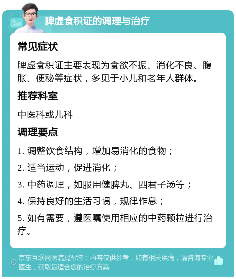 脾虚食积证的调理与治疗 常见症状 脾虚食积证主要表现为食欲不振、消化不良、腹胀、便秘等症状，多见于小儿和老年人群体。 推荐科室 中医科或儿科 调理要点 1. 调整饮食结构，增加易消化的食物； 2. 适当运动，促进消化； 3. 中药调理，如服用健脾丸、四君子汤等； 4. 保持良好的生活习惯，规律作息； 5. 如有需要，遵医嘱使用相应的中药颗粒进行治疗。