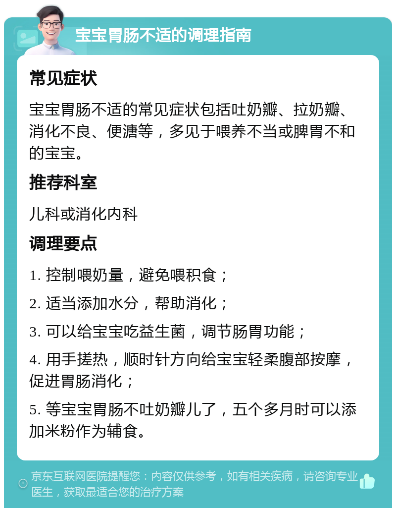 宝宝胃肠不适的调理指南 常见症状 宝宝胃肠不适的常见症状包括吐奶瓣、拉奶瓣、消化不良、便溏等，多见于喂养不当或脾胃不和的宝宝。 推荐科室 儿科或消化内科 调理要点 1. 控制喂奶量，避免喂积食； 2. 适当添加水分，帮助消化； 3. 可以给宝宝吃益生菌，调节肠胃功能； 4. 用手搓热，顺时针方向给宝宝轻柔腹部按摩，促进胃肠消化； 5. 等宝宝胃肠不吐奶瓣儿了，五个多月时可以添加米粉作为辅食。