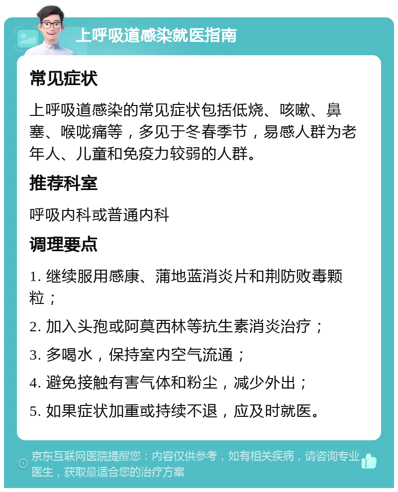 上呼吸道感染就医指南 常见症状 上呼吸道感染的常见症状包括低烧、咳嗽、鼻塞、喉咙痛等，多见于冬春季节，易感人群为老年人、儿童和免疫力较弱的人群。 推荐科室 呼吸内科或普通内科 调理要点 1. 继续服用感康、蒲地蓝消炎片和荆防败毒颗粒； 2. 加入头孢或阿莫西林等抗生素消炎治疗； 3. 多喝水，保持室内空气流通； 4. 避免接触有害气体和粉尘，减少外出； 5. 如果症状加重或持续不退，应及时就医。