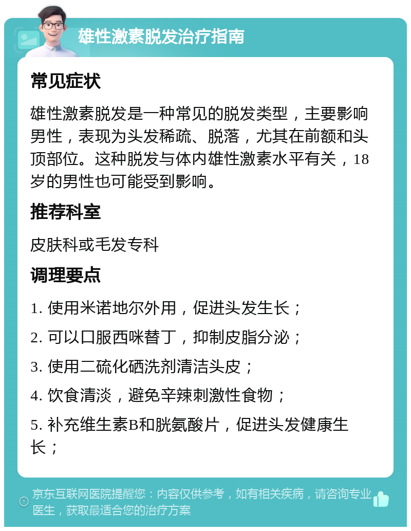 雄性激素脱发治疗指南 常见症状 雄性激素脱发是一种常见的脱发类型，主要影响男性，表现为头发稀疏、脱落，尤其在前额和头顶部位。这种脱发与体内雄性激素水平有关，18岁的男性也可能受到影响。 推荐科室 皮肤科或毛发专科 调理要点 1. 使用米诺地尔外用，促进头发生长； 2. 可以口服西咪替丁，抑制皮脂分泌； 3. 使用二硫化硒洗剂清洁头皮； 4. 饮食清淡，避免辛辣刺激性食物； 5. 补充维生素B和胱氨酸片，促进头发健康生长；