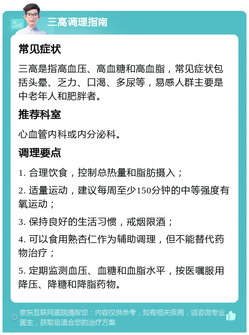 三高调理指南 常见症状 三高是指高血压、高血糖和高血脂，常见症状包括头晕、乏力、口渴、多尿等，易感人群主要是中老年人和肥胖者。 推荐科室 心血管内科或内分泌科。 调理要点 1. 合理饮食，控制总热量和脂肪摄入； 2. 适量运动，建议每周至少150分钟的中等强度有氧运动； 3. 保持良好的生活习惯，戒烟限酒； 4. 可以食用熟杏仁作为辅助调理，但不能替代药物治疗； 5. 定期监测血压、血糖和血脂水平，按医嘱服用降压、降糖和降脂药物。