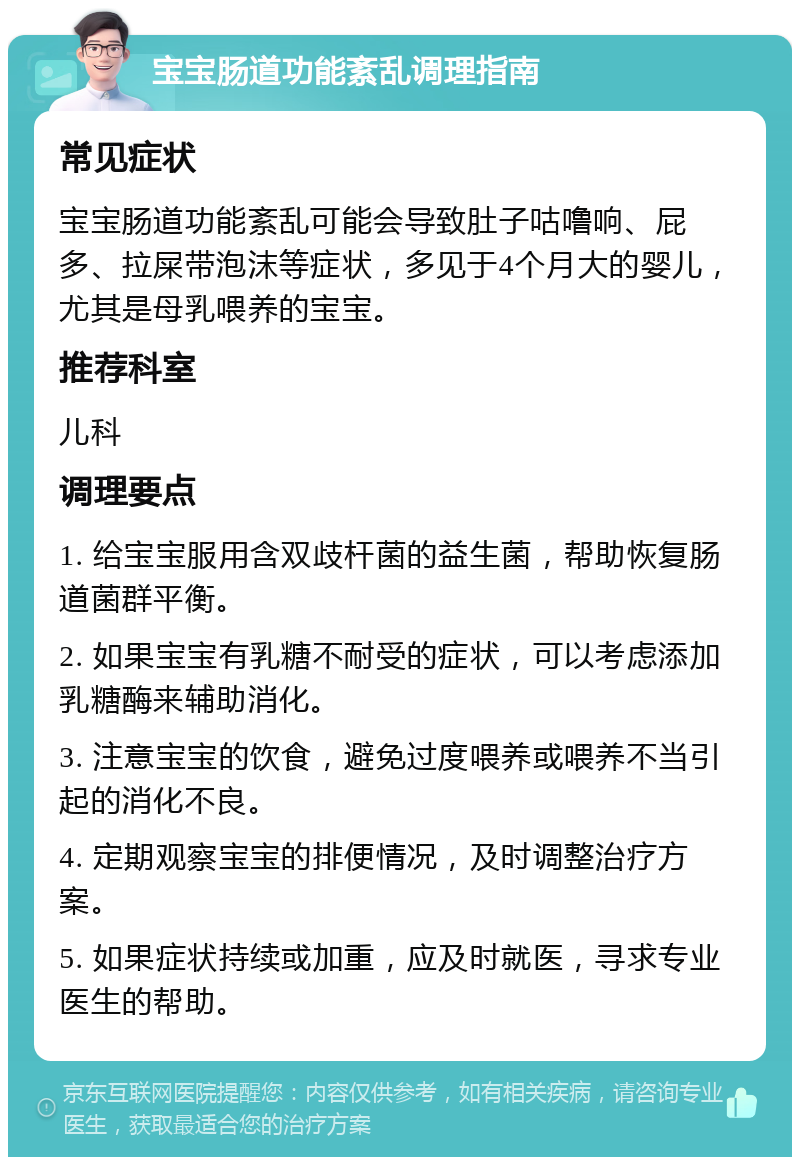 宝宝肠道功能紊乱调理指南 常见症状 宝宝肠道功能紊乱可能会导致肚子咕噜响、屁多、拉屎带泡沫等症状，多见于4个月大的婴儿，尤其是母乳喂养的宝宝。 推荐科室 儿科 调理要点 1. 给宝宝服用含双歧杆菌的益生菌，帮助恢复肠道菌群平衡。 2. 如果宝宝有乳糖不耐受的症状，可以考虑添加乳糖酶来辅助消化。 3. 注意宝宝的饮食，避免过度喂养或喂养不当引起的消化不良。 4. 定期观察宝宝的排便情况，及时调整治疗方案。 5. 如果症状持续或加重，应及时就医，寻求专业医生的帮助。