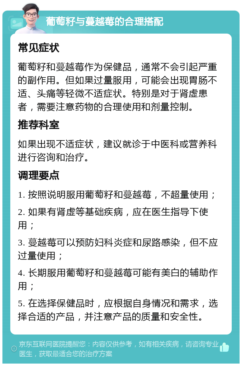 葡萄籽与蔓越莓的合理搭配 常见症状 葡萄籽和蔓越莓作为保健品，通常不会引起严重的副作用。但如果过量服用，可能会出现胃肠不适、头痛等轻微不适症状。特别是对于肾虚患者，需要注意药物的合理使用和剂量控制。 推荐科室 如果出现不适症状，建议就诊于中医科或营养科进行咨询和治疗。 调理要点 1. 按照说明服用葡萄籽和蔓越莓，不超量使用； 2. 如果有肾虚等基础疾病，应在医生指导下使用； 3. 蔓越莓可以预防妇科炎症和尿路感染，但不应过量使用； 4. 长期服用葡萄籽和蔓越莓可能有美白的辅助作用； 5. 在选择保健品时，应根据自身情况和需求，选择合适的产品，并注意产品的质量和安全性。