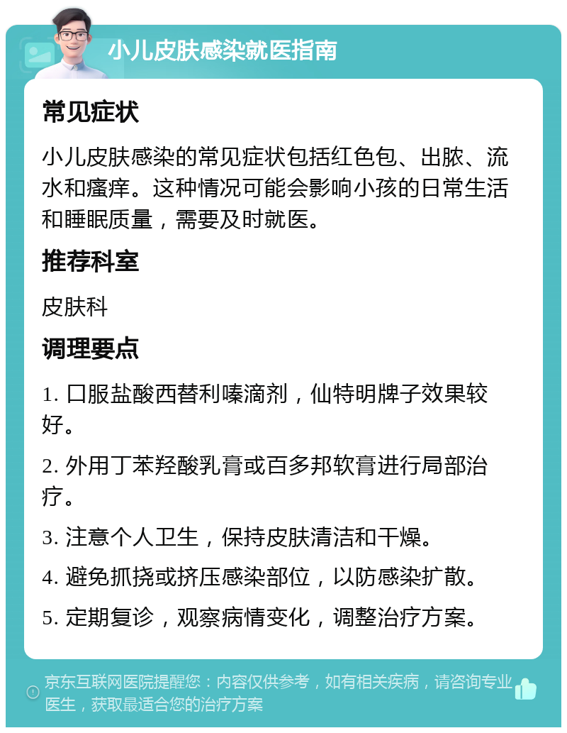 小儿皮肤感染就医指南 常见症状 小儿皮肤感染的常见症状包括红色包、出脓、流水和瘙痒。这种情况可能会影响小孩的日常生活和睡眠质量，需要及时就医。 推荐科室 皮肤科 调理要点 1. 口服盐酸西替利嗪滴剂，仙特明牌子效果较好。 2. 外用丁苯羟酸乳膏或百多邦软膏进行局部治疗。 3. 注意个人卫生，保持皮肤清洁和干燥。 4. 避免抓挠或挤压感染部位，以防感染扩散。 5. 定期复诊，观察病情变化，调整治疗方案。