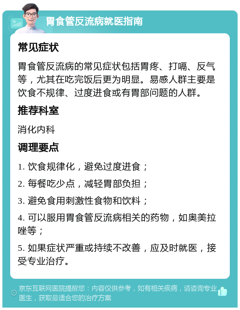 胃食管反流病就医指南 常见症状 胃食管反流病的常见症状包括胃疼、打嗝、反气等，尤其在吃完饭后更为明显。易感人群主要是饮食不规律、过度进食或有胃部问题的人群。 推荐科室 消化内科 调理要点 1. 饮食规律化，避免过度进食； 2. 每餐吃少点，减轻胃部负担； 3. 避免食用刺激性食物和饮料； 4. 可以服用胃食管反流病相关的药物，如奥美拉唑等； 5. 如果症状严重或持续不改善，应及时就医，接受专业治疗。