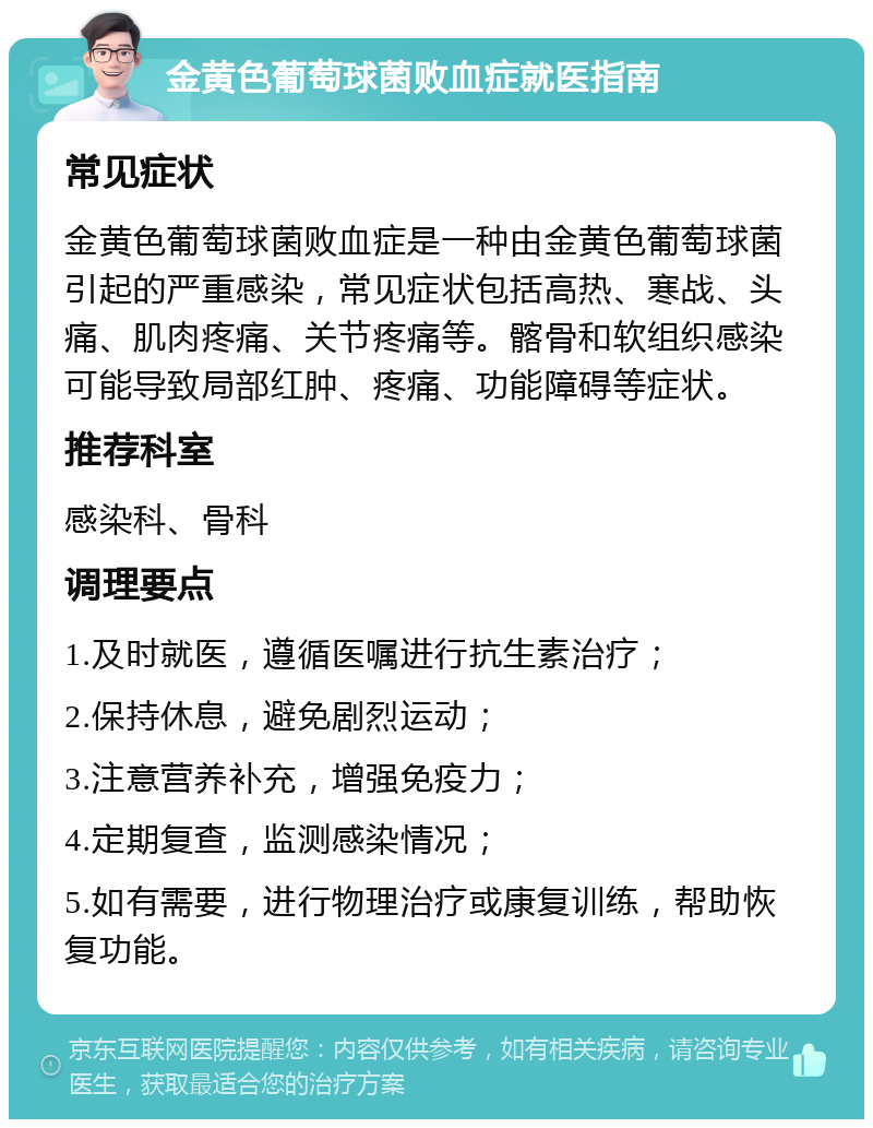 金黄色葡萄球菌败血症就医指南 常见症状 金黄色葡萄球菌败血症是一种由金黄色葡萄球菌引起的严重感染，常见症状包括高热、寒战、头痛、肌肉疼痛、关节疼痛等。髂骨和软组织感染可能导致局部红肿、疼痛、功能障碍等症状。 推荐科室 感染科、骨科 调理要点 1.及时就医，遵循医嘱进行抗生素治疗； 2.保持休息，避免剧烈运动； 3.注意营养补充，增强免疫力； 4.定期复查，监测感染情况； 5.如有需要，进行物理治疗或康复训练，帮助恢复功能。