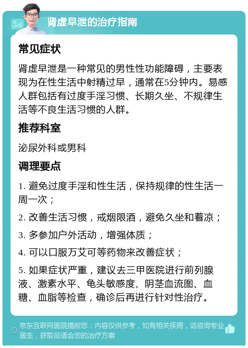 肾虚早泄的治疗指南 常见症状 肾虚早泄是一种常见的男性性功能障碍，主要表现为在性生活中射精过早，通常在5分钟内。易感人群包括有过度手淫习惯、长期久坐、不规律生活等不良生活习惯的人群。 推荐科室 泌尿外科或男科 调理要点 1. 避免过度手淫和性生活，保持规律的性生活一周一次； 2. 改善生活习惯，戒烟限酒，避免久坐和着凉； 3. 多参加户外活动，增强体质； 4. 可以口服万艾可等药物来改善症状； 5. 如果症状严重，建议去三甲医院进行前列腺液、激素水平、龟头敏感度、阴茎血流图、血糖、血脂等检查，确诊后再进行针对性治疗。