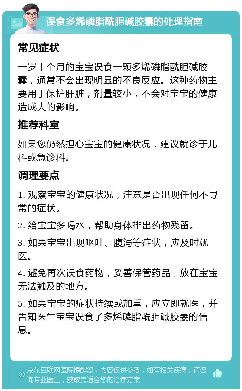 误食多烯磷脂酰胆碱胶囊的处理指南 常见症状 一岁十个月的宝宝误食一颗多烯磷脂酰胆碱胶囊，通常不会出现明显的不良反应。这种药物主要用于保护肝脏，剂量较小，不会对宝宝的健康造成大的影响。 推荐科室 如果您仍然担心宝宝的健康状况，建议就诊于儿科或急诊科。 调理要点 1. 观察宝宝的健康状况，注意是否出现任何不寻常的症状。 2. 给宝宝多喝水，帮助身体排出药物残留。 3. 如果宝宝出现呕吐、腹泻等症状，应及时就医。 4. 避免再次误食药物，妥善保管药品，放在宝宝无法触及的地方。 5. 如果宝宝的症状持续或加重，应立即就医，并告知医生宝宝误食了多烯磷脂酰胆碱胶囊的信息。