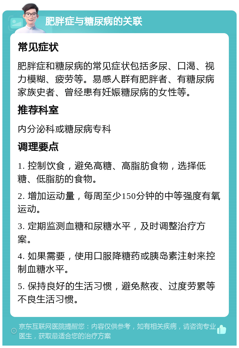 肥胖症与糖尿病的关联 常见症状 肥胖症和糖尿病的常见症状包括多尿、口渴、视力模糊、疲劳等。易感人群有肥胖者、有糖尿病家族史者、曾经患有妊娠糖尿病的女性等。 推荐科室 内分泌科或糖尿病专科 调理要点 1. 控制饮食，避免高糖、高脂肪食物，选择低糖、低脂肪的食物。 2. 增加运动量，每周至少150分钟的中等强度有氧运动。 3. 定期监测血糖和尿糖水平，及时调整治疗方案。 4. 如果需要，使用口服降糖药或胰岛素注射来控制血糖水平。 5. 保持良好的生活习惯，避免熬夜、过度劳累等不良生活习惯。