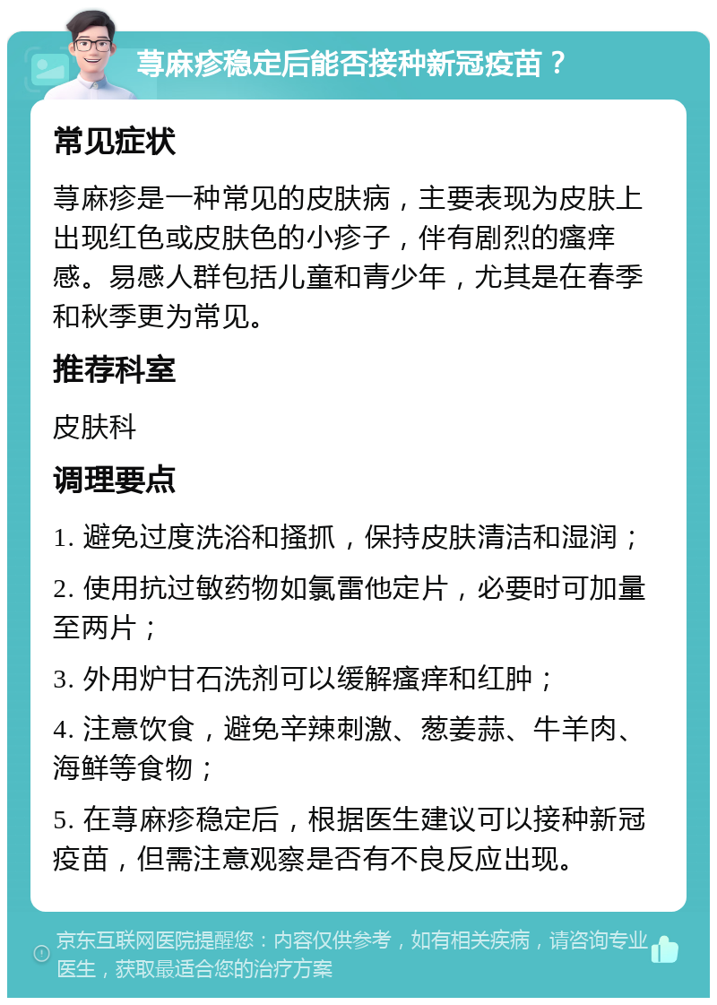 荨麻疹稳定后能否接种新冠疫苗？ 常见症状 荨麻疹是一种常见的皮肤病，主要表现为皮肤上出现红色或皮肤色的小疹子，伴有剧烈的瘙痒感。易感人群包括儿童和青少年，尤其是在春季和秋季更为常见。 推荐科室 皮肤科 调理要点 1. 避免过度洗浴和搔抓，保持皮肤清洁和湿润； 2. 使用抗过敏药物如氯雷他定片，必要时可加量至两片； 3. 外用炉甘石洗剂可以缓解瘙痒和红肿； 4. 注意饮食，避免辛辣刺激、葱姜蒜、牛羊肉、海鲜等食物； 5. 在荨麻疹稳定后，根据医生建议可以接种新冠疫苗，但需注意观察是否有不良反应出现。