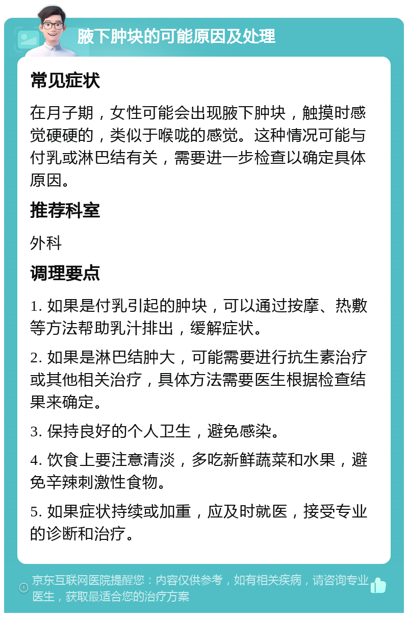 腋下肿块的可能原因及处理 常见症状 在月子期，女性可能会出现腋下肿块，触摸时感觉硬硬的，类似于喉咙的感觉。这种情况可能与付乳或淋巴结有关，需要进一步检查以确定具体原因。 推荐科室 外科 调理要点 1. 如果是付乳引起的肿块，可以通过按摩、热敷等方法帮助乳汁排出，缓解症状。 2. 如果是淋巴结肿大，可能需要进行抗生素治疗或其他相关治疗，具体方法需要医生根据检查结果来确定。 3. 保持良好的个人卫生，避免感染。 4. 饮食上要注意清淡，多吃新鲜蔬菜和水果，避免辛辣刺激性食物。 5. 如果症状持续或加重，应及时就医，接受专业的诊断和治疗。