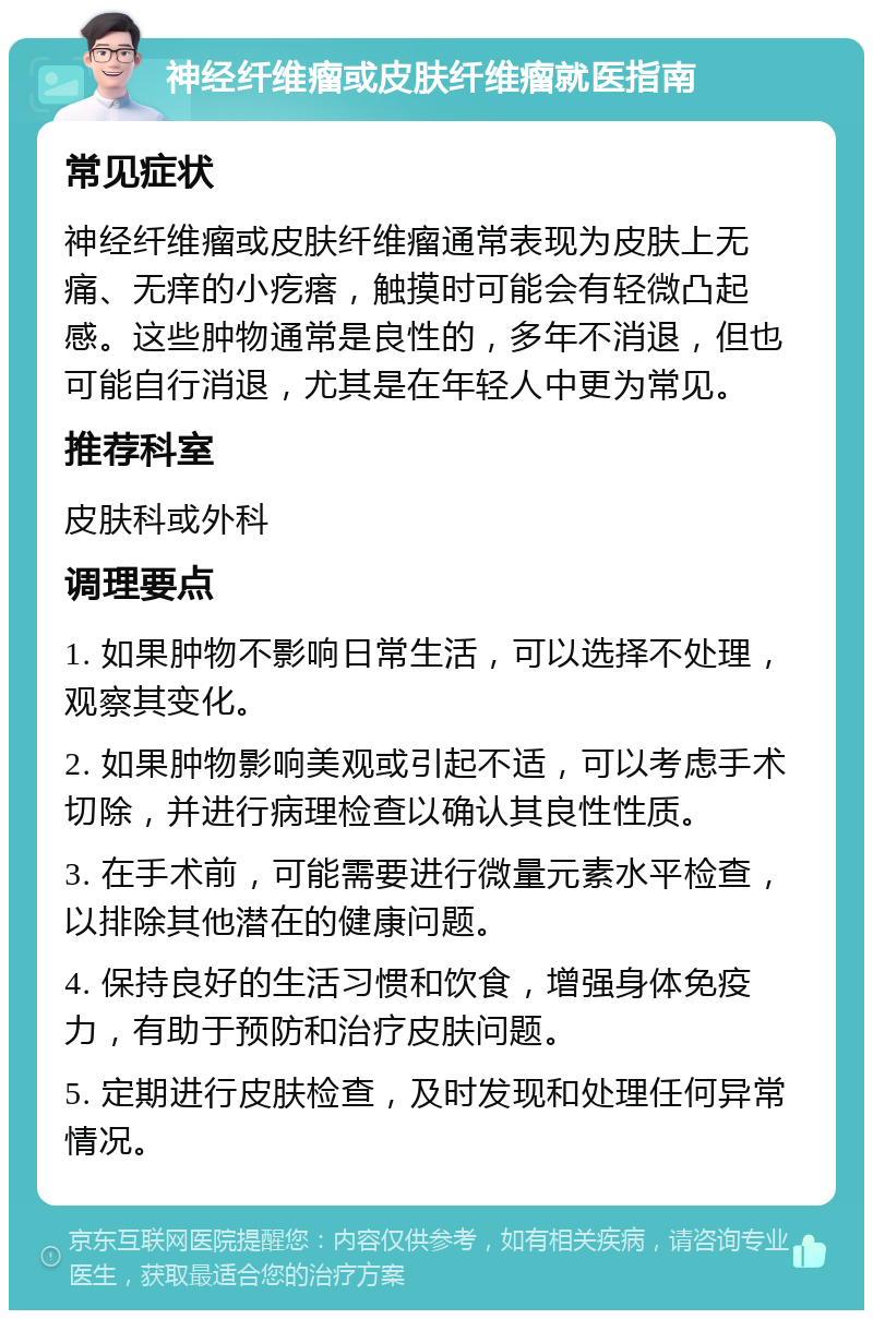 神经纤维瘤或皮肤纤维瘤就医指南 常见症状 神经纤维瘤或皮肤纤维瘤通常表现为皮肤上无痛、无痒的小疙瘩，触摸时可能会有轻微凸起感。这些肿物通常是良性的，多年不消退，但也可能自行消退，尤其是在年轻人中更为常见。 推荐科室 皮肤科或外科 调理要点 1. 如果肿物不影响日常生活，可以选择不处理，观察其变化。 2. 如果肿物影响美观或引起不适，可以考虑手术切除，并进行病理检查以确认其良性性质。 3. 在手术前，可能需要进行微量元素水平检查，以排除其他潜在的健康问题。 4. 保持良好的生活习惯和饮食，增强身体免疫力，有助于预防和治疗皮肤问题。 5. 定期进行皮肤检查，及时发现和处理任何异常情况。