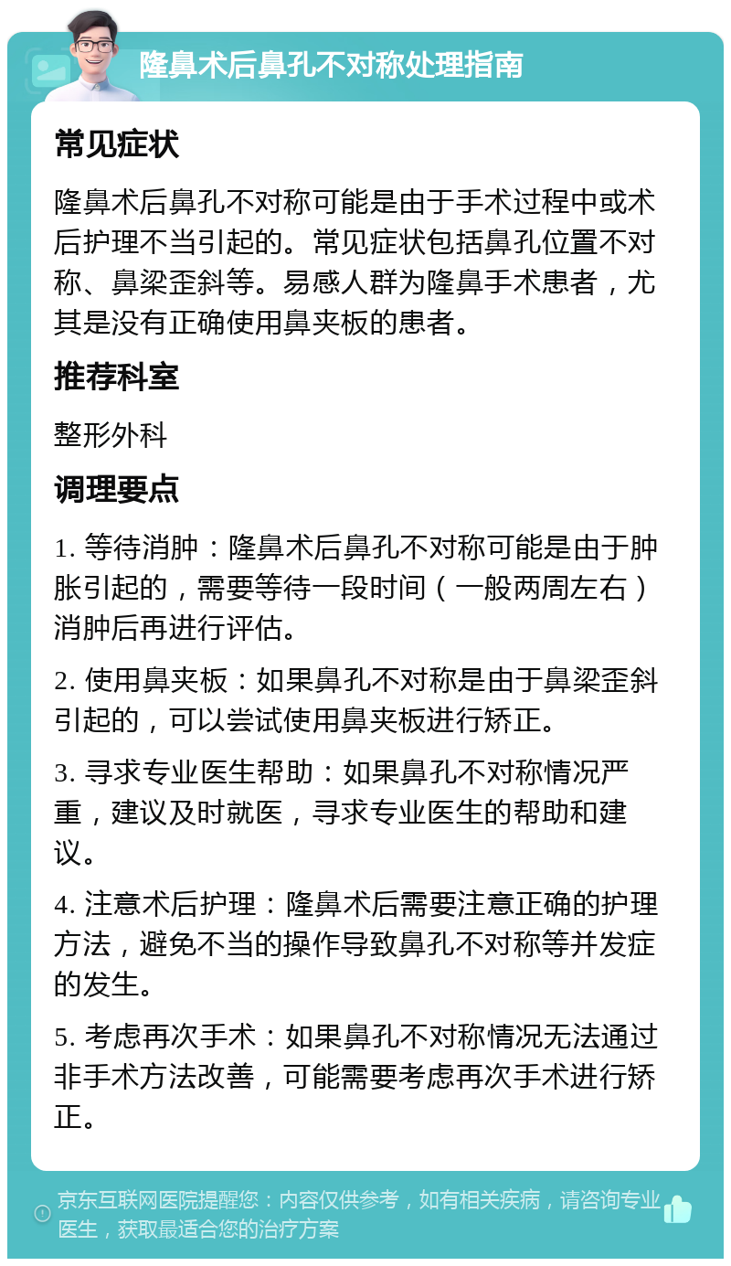 隆鼻术后鼻孔不对称处理指南 常见症状 隆鼻术后鼻孔不对称可能是由于手术过程中或术后护理不当引起的。常见症状包括鼻孔位置不对称、鼻梁歪斜等。易感人群为隆鼻手术患者，尤其是没有正确使用鼻夹板的患者。 推荐科室 整形外科 调理要点 1. 等待消肿：隆鼻术后鼻孔不对称可能是由于肿胀引起的，需要等待一段时间（一般两周左右）消肿后再进行评估。 2. 使用鼻夹板：如果鼻孔不对称是由于鼻梁歪斜引起的，可以尝试使用鼻夹板进行矫正。 3. 寻求专业医生帮助：如果鼻孔不对称情况严重，建议及时就医，寻求专业医生的帮助和建议。 4. 注意术后护理：隆鼻术后需要注意正确的护理方法，避免不当的操作导致鼻孔不对称等并发症的发生。 5. 考虑再次手术：如果鼻孔不对称情况无法通过非手术方法改善，可能需要考虑再次手术进行矫正。