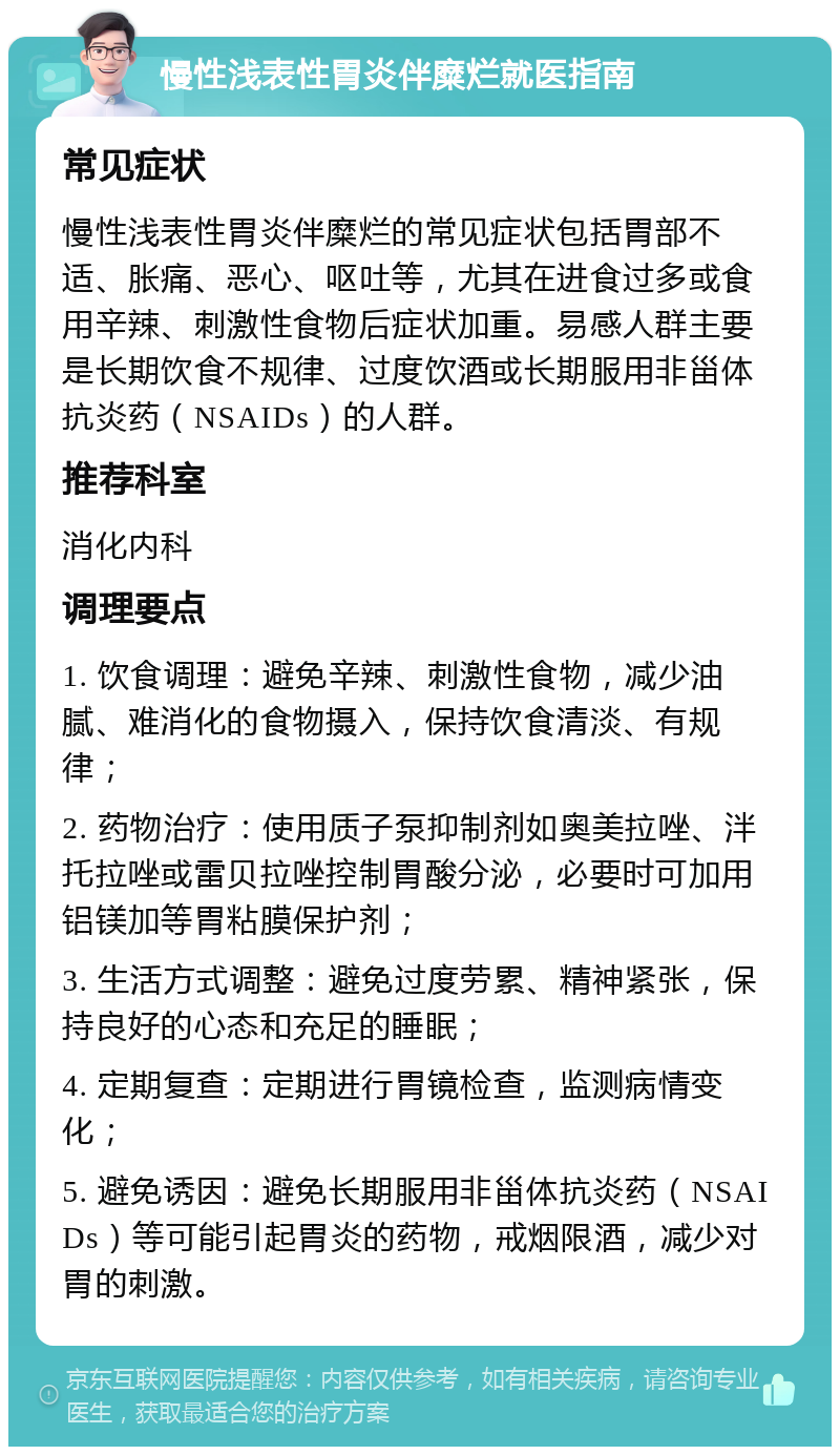 慢性浅表性胃炎伴糜烂就医指南 常见症状 慢性浅表性胃炎伴糜烂的常见症状包括胃部不适、胀痛、恶心、呕吐等，尤其在进食过多或食用辛辣、刺激性食物后症状加重。易感人群主要是长期饮食不规律、过度饮酒或长期服用非甾体抗炎药（NSAIDs）的人群。 推荐科室 消化内科 调理要点 1. 饮食调理：避免辛辣、刺激性食物，减少油腻、难消化的食物摄入，保持饮食清淡、有规律； 2. 药物治疗：使用质子泵抑制剂如奥美拉唑、泮托拉唑或雷贝拉唑控制胃酸分泌，必要时可加用铝镁加等胃粘膜保护剂； 3. 生活方式调整：避免过度劳累、精神紧张，保持良好的心态和充足的睡眠； 4. 定期复查：定期进行胃镜检查，监测病情变化； 5. 避免诱因：避免长期服用非甾体抗炎药（NSAIDs）等可能引起胃炎的药物，戒烟限酒，减少对胃的刺激。