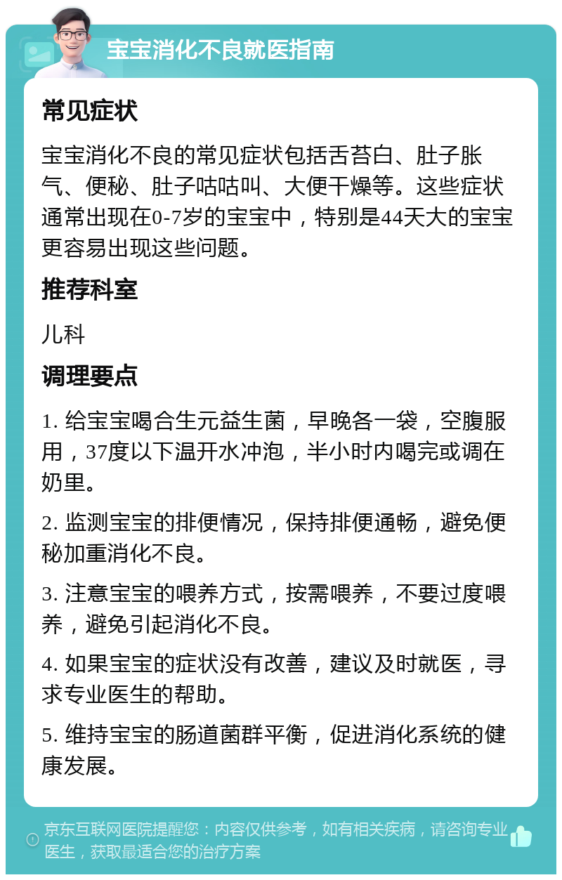 宝宝消化不良就医指南 常见症状 宝宝消化不良的常见症状包括舌苔白、肚子胀气、便秘、肚子咕咕叫、大便干燥等。这些症状通常出现在0-7岁的宝宝中，特别是44天大的宝宝更容易出现这些问题。 推荐科室 儿科 调理要点 1. 给宝宝喝合生元益生菌，早晚各一袋，空腹服用，37度以下温开水冲泡，半小时内喝完或调在奶里。 2. 监测宝宝的排便情况，保持排便通畅，避免便秘加重消化不良。 3. 注意宝宝的喂养方式，按需喂养，不要过度喂养，避免引起消化不良。 4. 如果宝宝的症状没有改善，建议及时就医，寻求专业医生的帮助。 5. 维持宝宝的肠道菌群平衡，促进消化系统的健康发展。