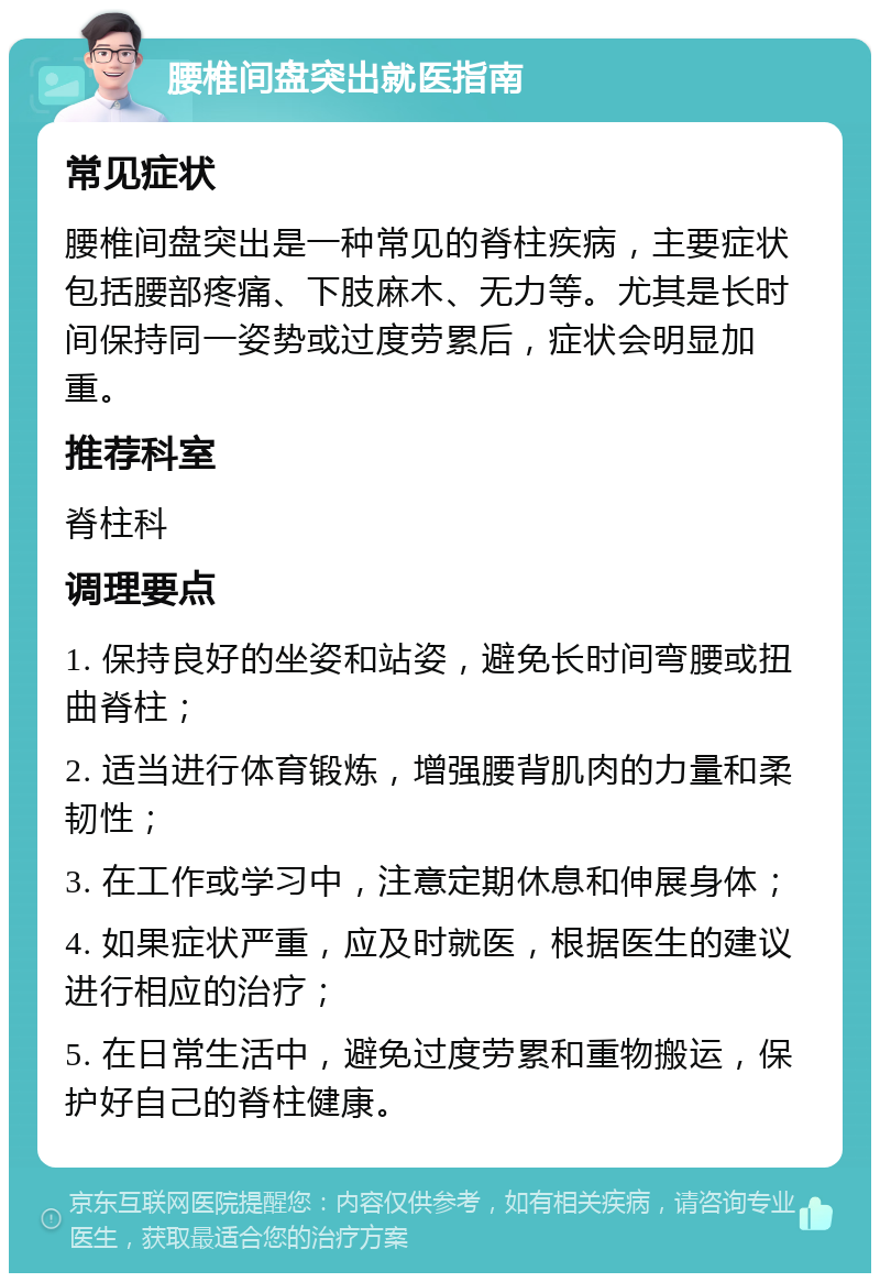 腰椎间盘突出就医指南 常见症状 腰椎间盘突出是一种常见的脊柱疾病，主要症状包括腰部疼痛、下肢麻木、无力等。尤其是长时间保持同一姿势或过度劳累后，症状会明显加重。 推荐科室 脊柱科 调理要点 1. 保持良好的坐姿和站姿，避免长时间弯腰或扭曲脊柱； 2. 适当进行体育锻炼，增强腰背肌肉的力量和柔韧性； 3. 在工作或学习中，注意定期休息和伸展身体； 4. 如果症状严重，应及时就医，根据医生的建议进行相应的治疗； 5. 在日常生活中，避免过度劳累和重物搬运，保护好自己的脊柱健康。