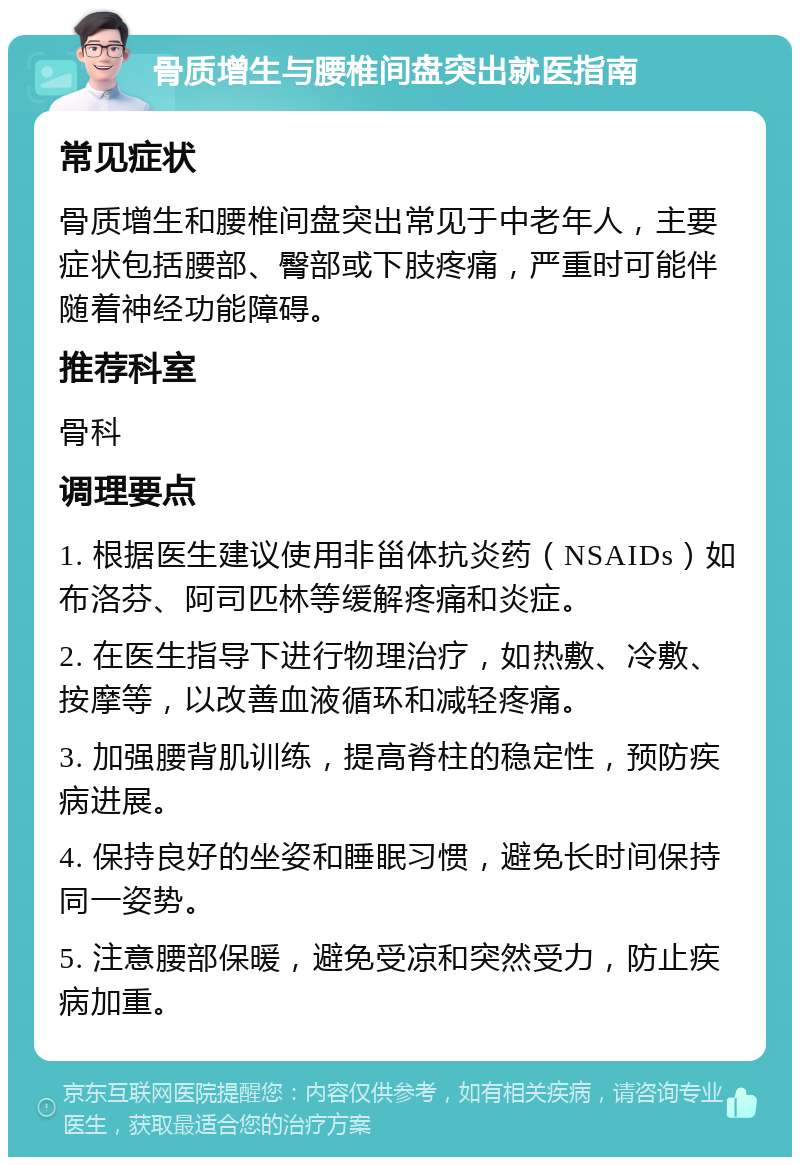 骨质增生与腰椎间盘突出就医指南 常见症状 骨质增生和腰椎间盘突出常见于中老年人，主要症状包括腰部、臀部或下肢疼痛，严重时可能伴随着神经功能障碍。 推荐科室 骨科 调理要点 1. 根据医生建议使用非甾体抗炎药（NSAIDs）如布洛芬、阿司匹林等缓解疼痛和炎症。 2. 在医生指导下进行物理治疗，如热敷、冷敷、按摩等，以改善血液循环和减轻疼痛。 3. 加强腰背肌训练，提高脊柱的稳定性，预防疾病进展。 4. 保持良好的坐姿和睡眠习惯，避免长时间保持同一姿势。 5. 注意腰部保暖，避免受凉和突然受力，防止疾病加重。