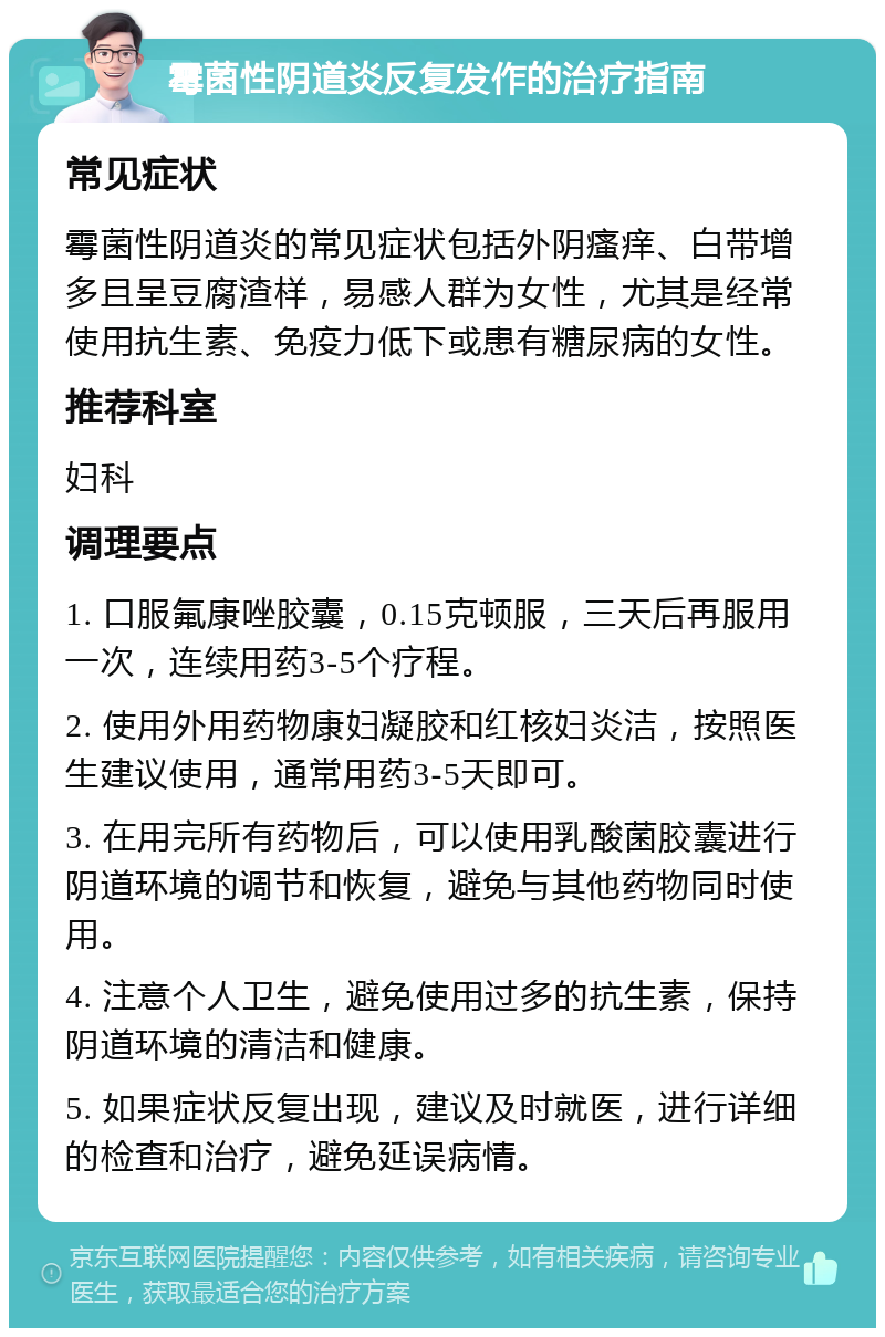 霉菌性阴道炎反复发作的治疗指南 常见症状 霉菌性阴道炎的常见症状包括外阴瘙痒、白带增多且呈豆腐渣样，易感人群为女性，尤其是经常使用抗生素、免疫力低下或患有糖尿病的女性。 推荐科室 妇科 调理要点 1. 口服氟康唑胶囊，0.15克顿服，三天后再服用一次，连续用药3-5个疗程。 2. 使用外用药物康妇凝胶和红核妇炎洁，按照医生建议使用，通常用药3-5天即可。 3. 在用完所有药物后，可以使用乳酸菌胶囊进行阴道环境的调节和恢复，避免与其他药物同时使用。 4. 注意个人卫生，避免使用过多的抗生素，保持阴道环境的清洁和健康。 5. 如果症状反复出现，建议及时就医，进行详细的检查和治疗，避免延误病情。