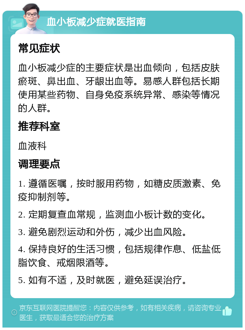 血小板减少症就医指南 常见症状 血小板减少症的主要症状是出血倾向，包括皮肤瘀斑、鼻出血、牙龈出血等。易感人群包括长期使用某些药物、自身免疫系统异常、感染等情况的人群。 推荐科室 血液科 调理要点 1. 遵循医嘱，按时服用药物，如糖皮质激素、免疫抑制剂等。 2. 定期复查血常规，监测血小板计数的变化。 3. 避免剧烈运动和外伤，减少出血风险。 4. 保持良好的生活习惯，包括规律作息、低盐低脂饮食、戒烟限酒等。 5. 如有不适，及时就医，避免延误治疗。