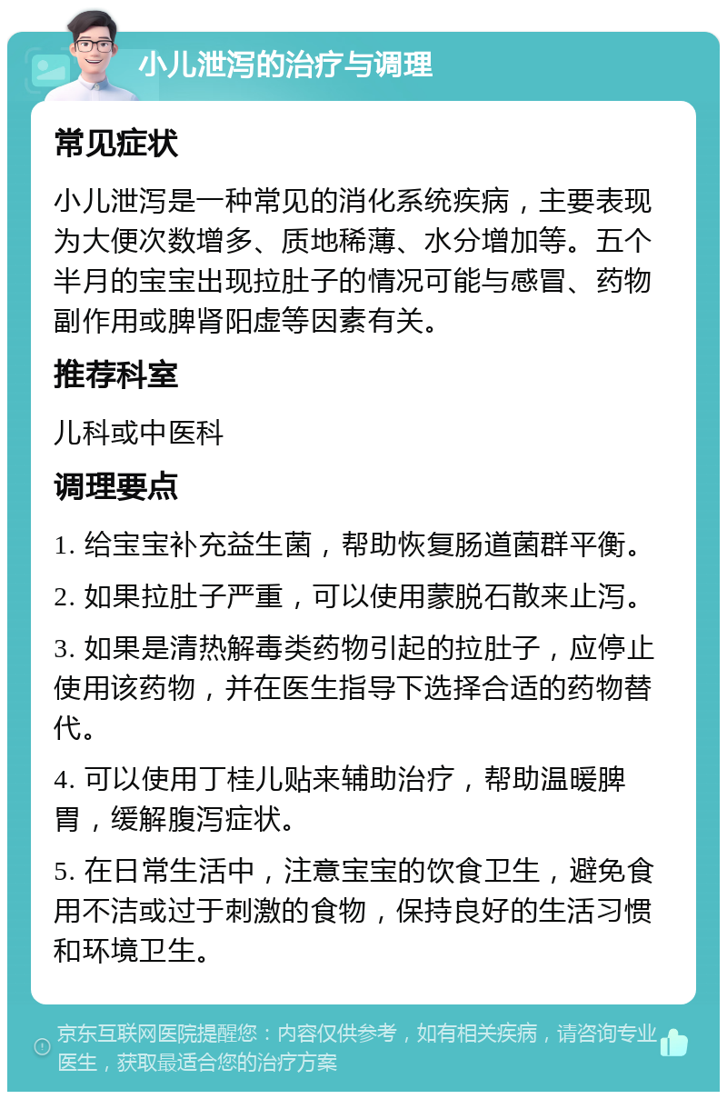 小儿泄泻的治疗与调理 常见症状 小儿泄泻是一种常见的消化系统疾病，主要表现为大便次数增多、质地稀薄、水分增加等。五个半月的宝宝出现拉肚子的情况可能与感冒、药物副作用或脾肾阳虚等因素有关。 推荐科室 儿科或中医科 调理要点 1. 给宝宝补充益生菌，帮助恢复肠道菌群平衡。 2. 如果拉肚子严重，可以使用蒙脱石散来止泻。 3. 如果是清热解毒类药物引起的拉肚子，应停止使用该药物，并在医生指导下选择合适的药物替代。 4. 可以使用丁桂儿贴来辅助治疗，帮助温暖脾胃，缓解腹泻症状。 5. 在日常生活中，注意宝宝的饮食卫生，避免食用不洁或过于刺激的食物，保持良好的生活习惯和环境卫生。