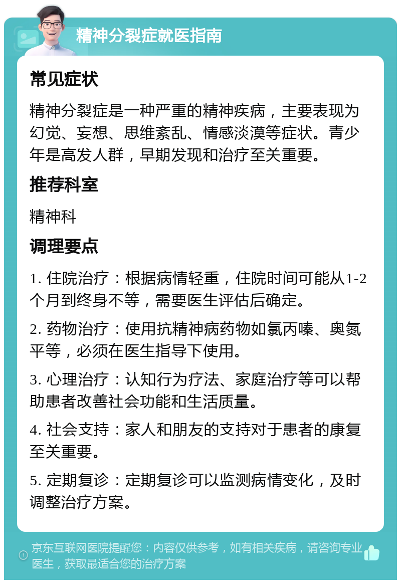 精神分裂症就医指南 常见症状 精神分裂症是一种严重的精神疾病，主要表现为幻觉、妄想、思维紊乱、情感淡漠等症状。青少年是高发人群，早期发现和治疗至关重要。 推荐科室 精神科 调理要点 1. 住院治疗：根据病情轻重，住院时间可能从1-2个月到终身不等，需要医生评估后确定。 2. 药物治疗：使用抗精神病药物如氯丙嗪、奥氮平等，必须在医生指导下使用。 3. 心理治疗：认知行为疗法、家庭治疗等可以帮助患者改善社会功能和生活质量。 4. 社会支持：家人和朋友的支持对于患者的康复至关重要。 5. 定期复诊：定期复诊可以监测病情变化，及时调整治疗方案。