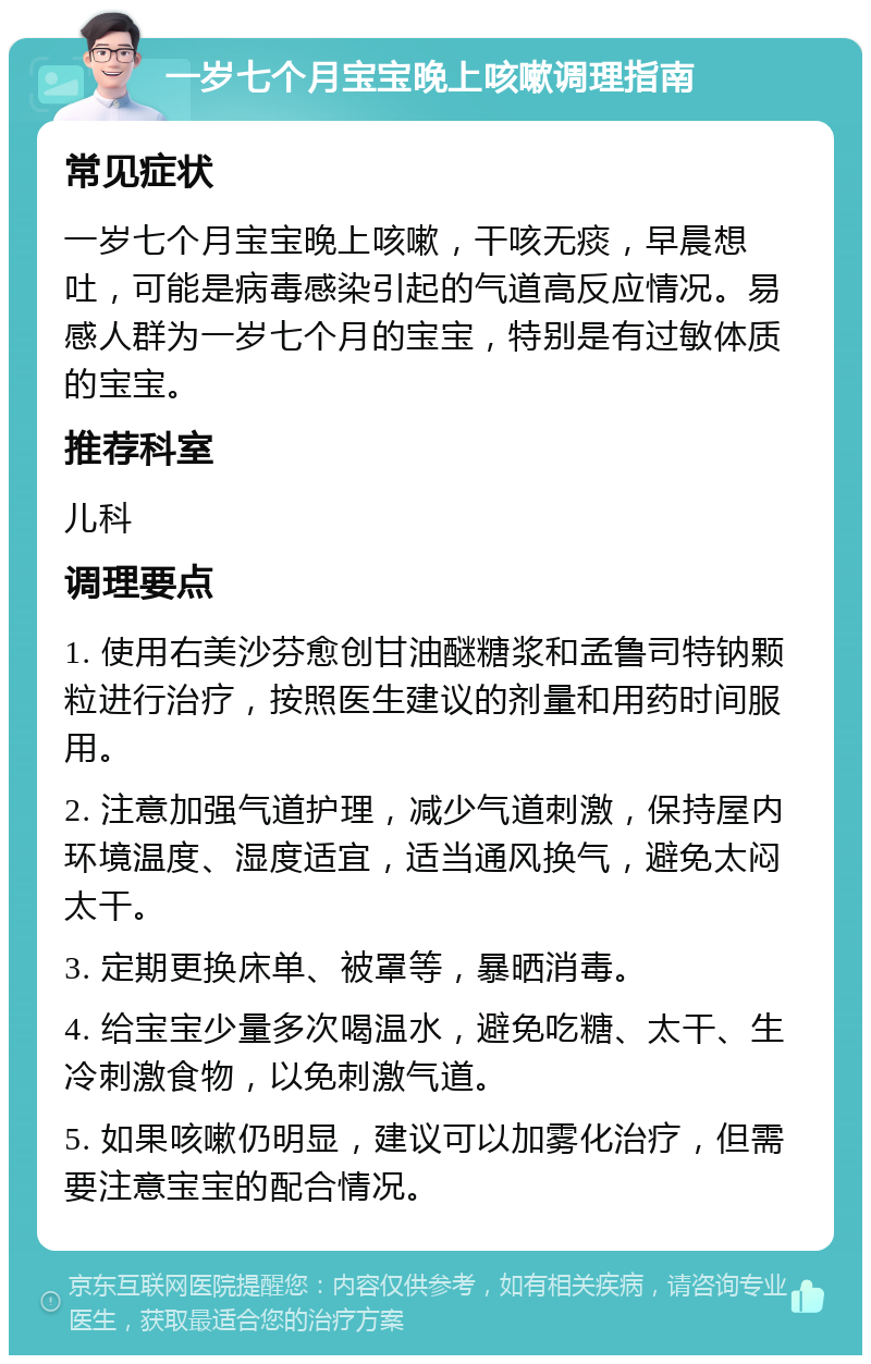 一岁七个月宝宝晚上咳嗽调理指南 常见症状 一岁七个月宝宝晚上咳嗽，干咳无痰，早晨想吐，可能是病毒感染引起的气道高反应情况。易感人群为一岁七个月的宝宝，特别是有过敏体质的宝宝。 推荐科室 儿科 调理要点 1. 使用右美沙芬愈创甘油醚糖浆和孟鲁司特钠颗粒进行治疗，按照医生建议的剂量和用药时间服用。 2. 注意加强气道护理，减少气道刺激，保持屋内环境温度、湿度适宜，适当通风换气，避免太闷太干。 3. 定期更换床单、被罩等，暴晒消毒。 4. 给宝宝少量多次喝温水，避免吃糖、太干、生冷刺激食物，以免刺激气道。 5. 如果咳嗽仍明显，建议可以加雾化治疗，但需要注意宝宝的配合情况。