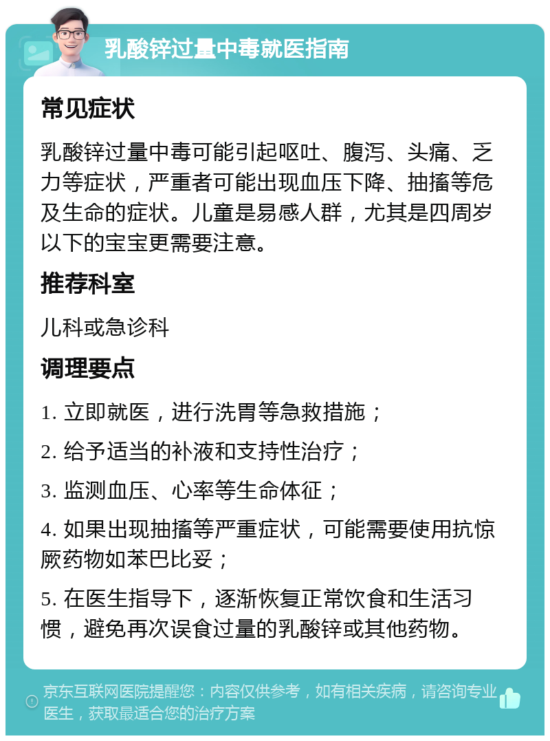 乳酸锌过量中毒就医指南 常见症状 乳酸锌过量中毒可能引起呕吐、腹泻、头痛、乏力等症状，严重者可能出现血压下降、抽搐等危及生命的症状。儿童是易感人群，尤其是四周岁以下的宝宝更需要注意。 推荐科室 儿科或急诊科 调理要点 1. 立即就医，进行洗胃等急救措施； 2. 给予适当的补液和支持性治疗； 3. 监测血压、心率等生命体征； 4. 如果出现抽搐等严重症状，可能需要使用抗惊厥药物如苯巴比妥； 5. 在医生指导下，逐渐恢复正常饮食和生活习惯，避免再次误食过量的乳酸锌或其他药物。