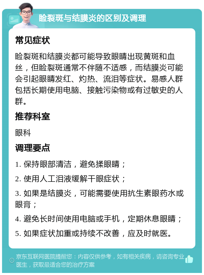 睑裂斑与结膜炎的区别及调理 常见症状 睑裂斑和结膜炎都可能导致眼睛出现黄斑和血丝，但睑裂斑通常不伴随不适感，而结膜炎可能会引起眼睛发红、灼热、流泪等症状。易感人群包括长期使用电脑、接触污染物或有过敏史的人群。 推荐科室 眼科 调理要点 1. 保持眼部清洁，避免揉眼睛； 2. 使用人工泪液缓解干眼症状； 3. 如果是结膜炎，可能需要使用抗生素眼药水或眼膏； 4. 避免长时间使用电脑或手机，定期休息眼睛； 5. 如果症状加重或持续不改善，应及时就医。