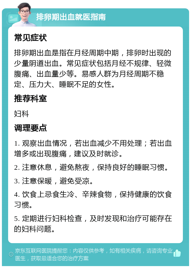 排卵期出血就医指南 常见症状 排卵期出血是指在月经周期中期，排卵时出现的少量阴道出血。常见症状包括月经不规律、轻微腹痛、出血量少等。易感人群为月经周期不稳定、压力大、睡眠不足的女性。 推荐科室 妇科 调理要点 1. 观察出血情况，若出血减少不用处理；若出血增多或出现腹痛，建议及时就诊。 2. 注意休息，避免熬夜，保持良好的睡眠习惯。 3. 注意保暖，避免受凉。 4. 饮食上忌食生冷、辛辣食物，保持健康的饮食习惯。 5. 定期进行妇科检查，及时发现和治疗可能存在的妇科问题。