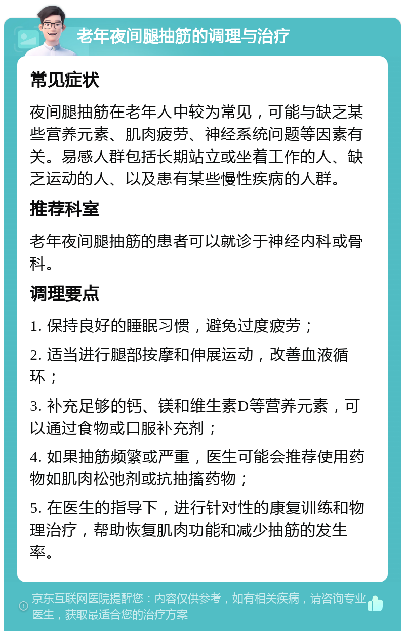 老年夜间腿抽筋的调理与治疗 常见症状 夜间腿抽筋在老年人中较为常见，可能与缺乏某些营养元素、肌肉疲劳、神经系统问题等因素有关。易感人群包括长期站立或坐着工作的人、缺乏运动的人、以及患有某些慢性疾病的人群。 推荐科室 老年夜间腿抽筋的患者可以就诊于神经内科或骨科。 调理要点 1. 保持良好的睡眠习惯，避免过度疲劳； 2. 适当进行腿部按摩和伸展运动，改善血液循环； 3. 补充足够的钙、镁和维生素D等营养元素，可以通过食物或口服补充剂； 4. 如果抽筋频繁或严重，医生可能会推荐使用药物如肌肉松弛剂或抗抽搐药物； 5. 在医生的指导下，进行针对性的康复训练和物理治疗，帮助恢复肌肉功能和减少抽筋的发生率。