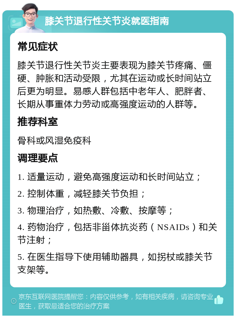 膝关节退行性关节炎就医指南 常见症状 膝关节退行性关节炎主要表现为膝关节疼痛、僵硬、肿胀和活动受限，尤其在运动或长时间站立后更为明显。易感人群包括中老年人、肥胖者、长期从事重体力劳动或高强度运动的人群等。 推荐科室 骨科或风湿免疫科 调理要点 1. 适量运动，避免高强度运动和长时间站立； 2. 控制体重，减轻膝关节负担； 3. 物理治疗，如热敷、冷敷、按摩等； 4. 药物治疗，包括非甾体抗炎药（NSAIDs）和关节注射； 5. 在医生指导下使用辅助器具，如拐杖或膝关节支架等。