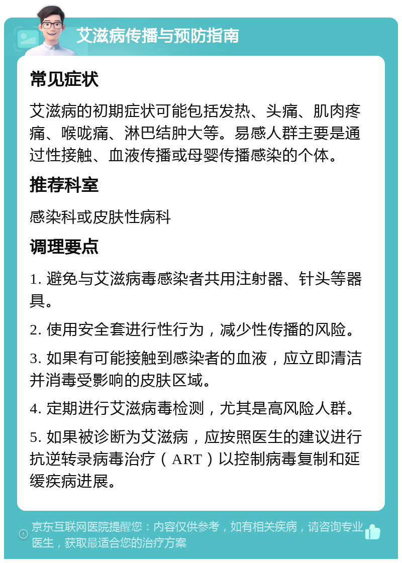 艾滋病传播与预防指南 常见症状 艾滋病的初期症状可能包括发热、头痛、肌肉疼痛、喉咙痛、淋巴结肿大等。易感人群主要是通过性接触、血液传播或母婴传播感染的个体。 推荐科室 感染科或皮肤性病科 调理要点 1. 避免与艾滋病毒感染者共用注射器、针头等器具。 2. 使用安全套进行性行为，减少性传播的风险。 3. 如果有可能接触到感染者的血液，应立即清洁并消毒受影响的皮肤区域。 4. 定期进行艾滋病毒检测，尤其是高风险人群。 5. 如果被诊断为艾滋病，应按照医生的建议进行抗逆转录病毒治疗（ART）以控制病毒复制和延缓疾病进展。